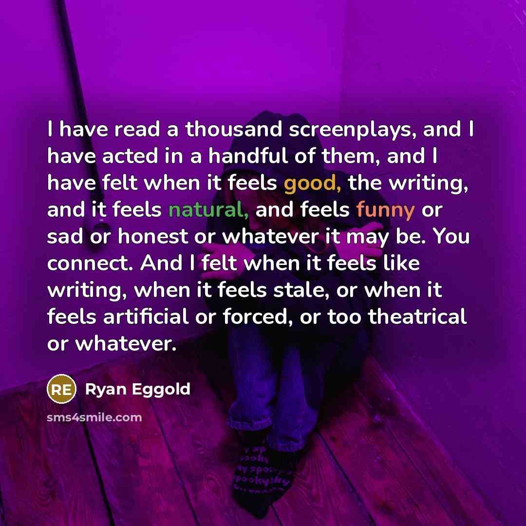 “I have read a thousand screenplays, and I have acted in a handful of them, and I have felt when it feels good, the writing, and it feels natural, and feels funny or sad or honest or whatever it may be. You connect. And I felt when it feels like writing, when it feels stale, or when it feels…” quote by Ryan Eggold