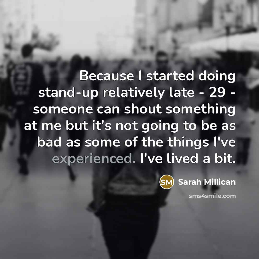 “Because I started doing stand-up relatively late - 29 - someone can shout something at me but it's not going to be as bad as some of the things I've experienced. I've lived a bit.” quote by Sarah Millican