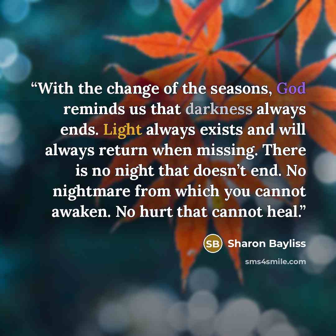 “With the change of the seasons, God reminds us that darkness always ends. Light always exists and will always return when missing. There is no night that doesn’t end. No nightmare from which you cannot awaken. No hurt that cannot heal.” quote by Sharon Bayliss
