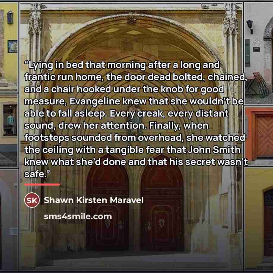 “Lying in bed that morning after a long and frantic run home, the door dead bolted, chained, and a chair hooked under the knob for good measure, Evangeline knew that she wouldn’t be able to fall asleep. Every creak, every distant sound, drew her attention. Finally, when footsteps sounded from…” quote by Shawn Kirsten Maravel