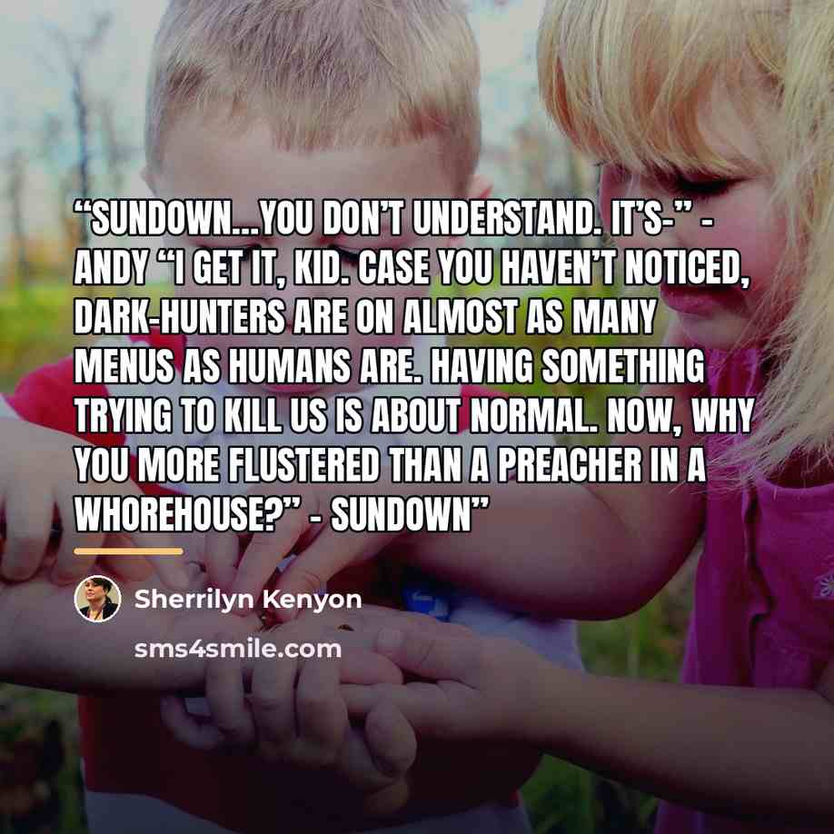 “Sundown…you don’t understand. It’s–” – Andy “I get it, kid. Case you haven’t noticed, Dark-Hunters are on almost as many menus as humans are. Having something trying to kill us is about normal. Now, why you more flustered than a preacher in a whorehouse?” – Sundown” quote by Sherrilyn Kenyon
