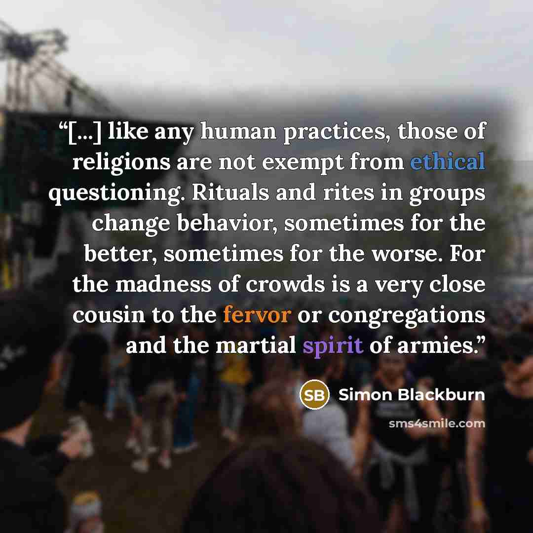 “[...] like any human practices, those of religions are not exempt from ethical questioning. Rituals and rites in groups change behavior, sometimes for the better, sometimes for the worse. For the madness of crowds is a very close cousin to the fervor or congregations and the martial spirit of…” quote by Simon Blackburn