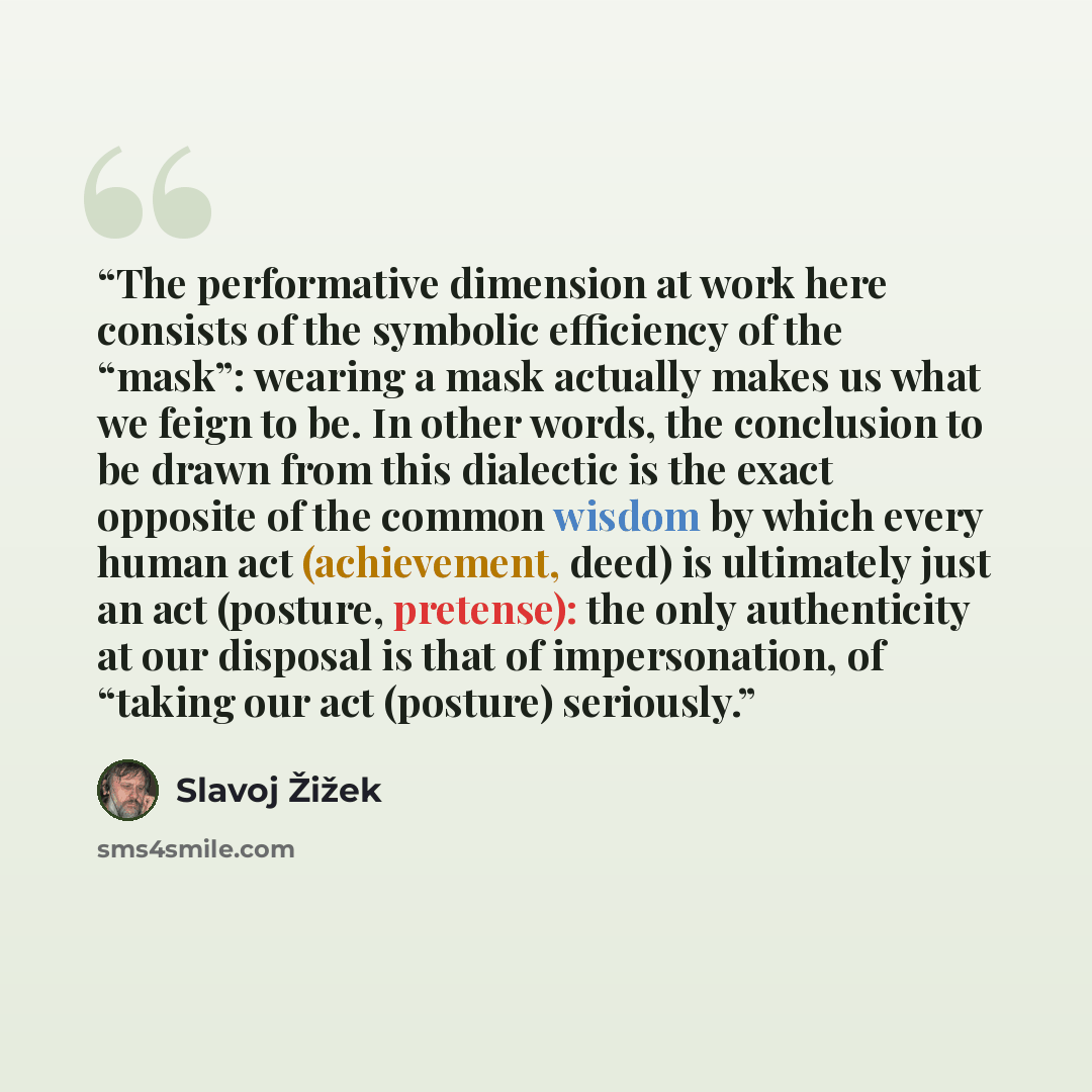 “The performative dimension at work here consists of the symbolic efficiency of the “mask”: wearing a mask actually makes us what we feign to be. In other words, the conclusion to be drawn from this dialectic is the exact opposite of the common wisdom by which every human act (achievement, deed) is…” quote by Slavoj Žižek