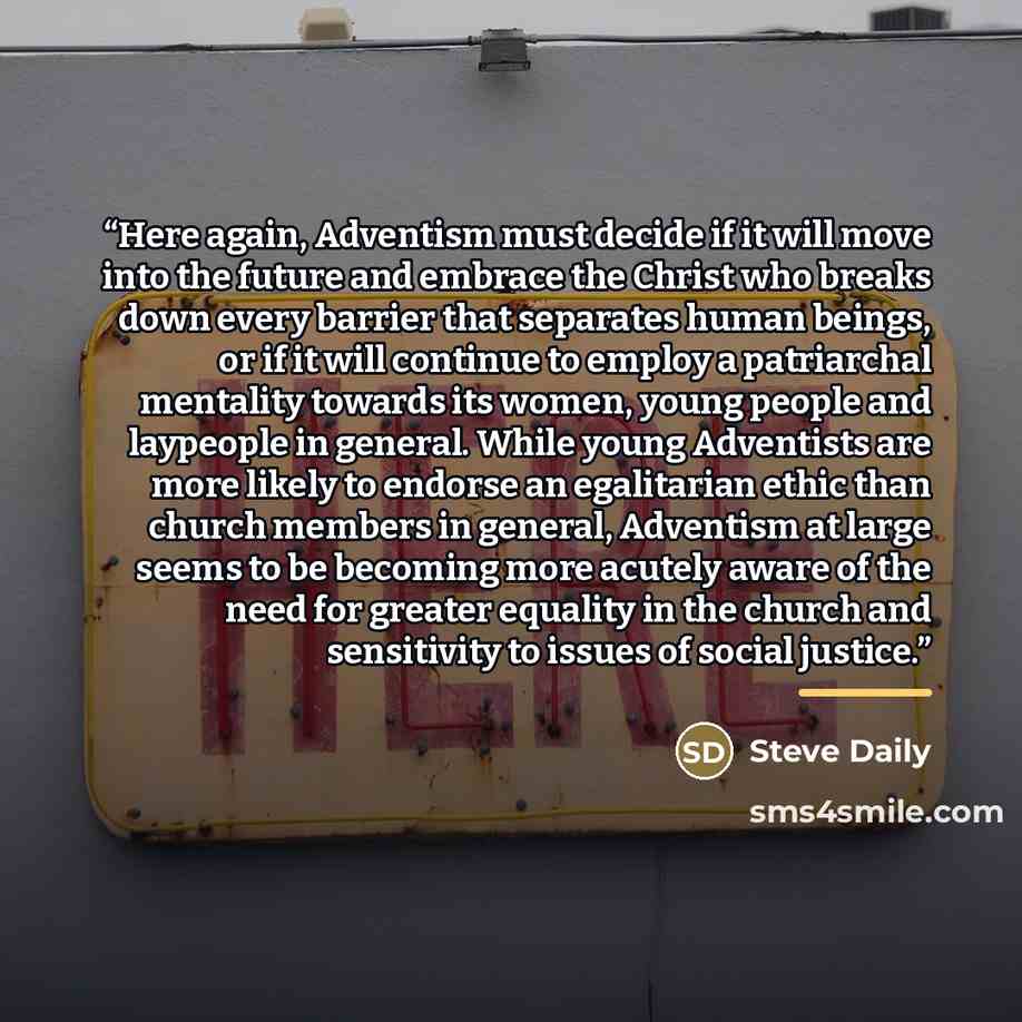 “Here again, Adventism must decide if it will move into the future and embrace the Christ who breaks down every barrier that separates human beings, or if it will continue to employ a patriarchal mentality towards its women, young people and laypeople in general. While young Adventists are more…” quote by Steve Daily