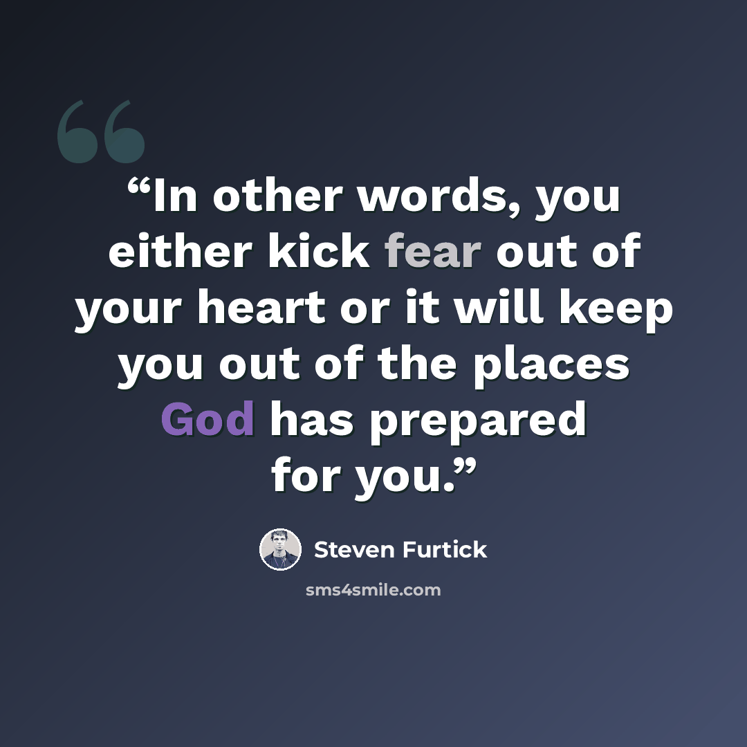 “In other words, you either kick fear out of your heart or it will keep you out of the places God has prepared for you.” quote by Steven Furtick
