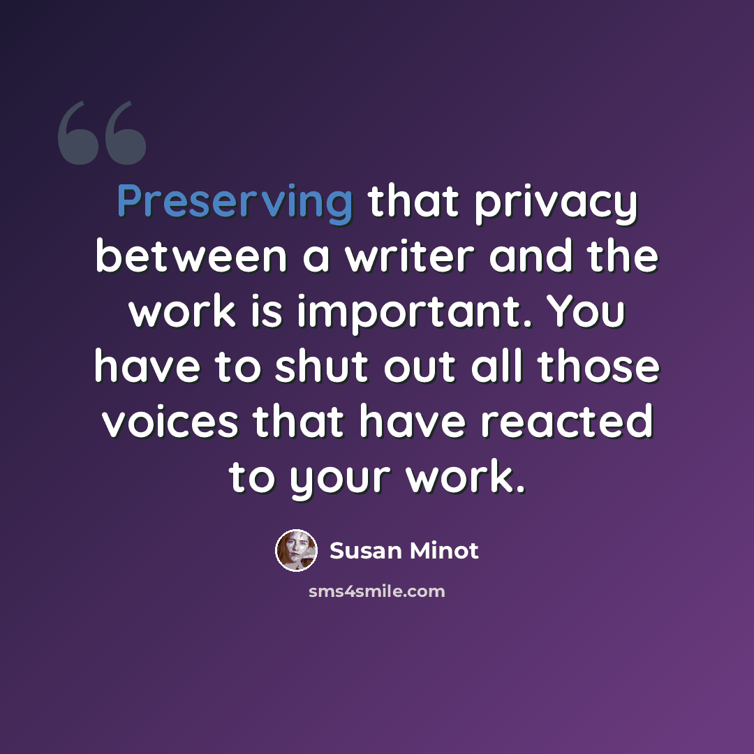 “Preserving that privacy between a writer and the work is important. You have to shut out all those voices that have reacted to your work.” quote by Susan Minot