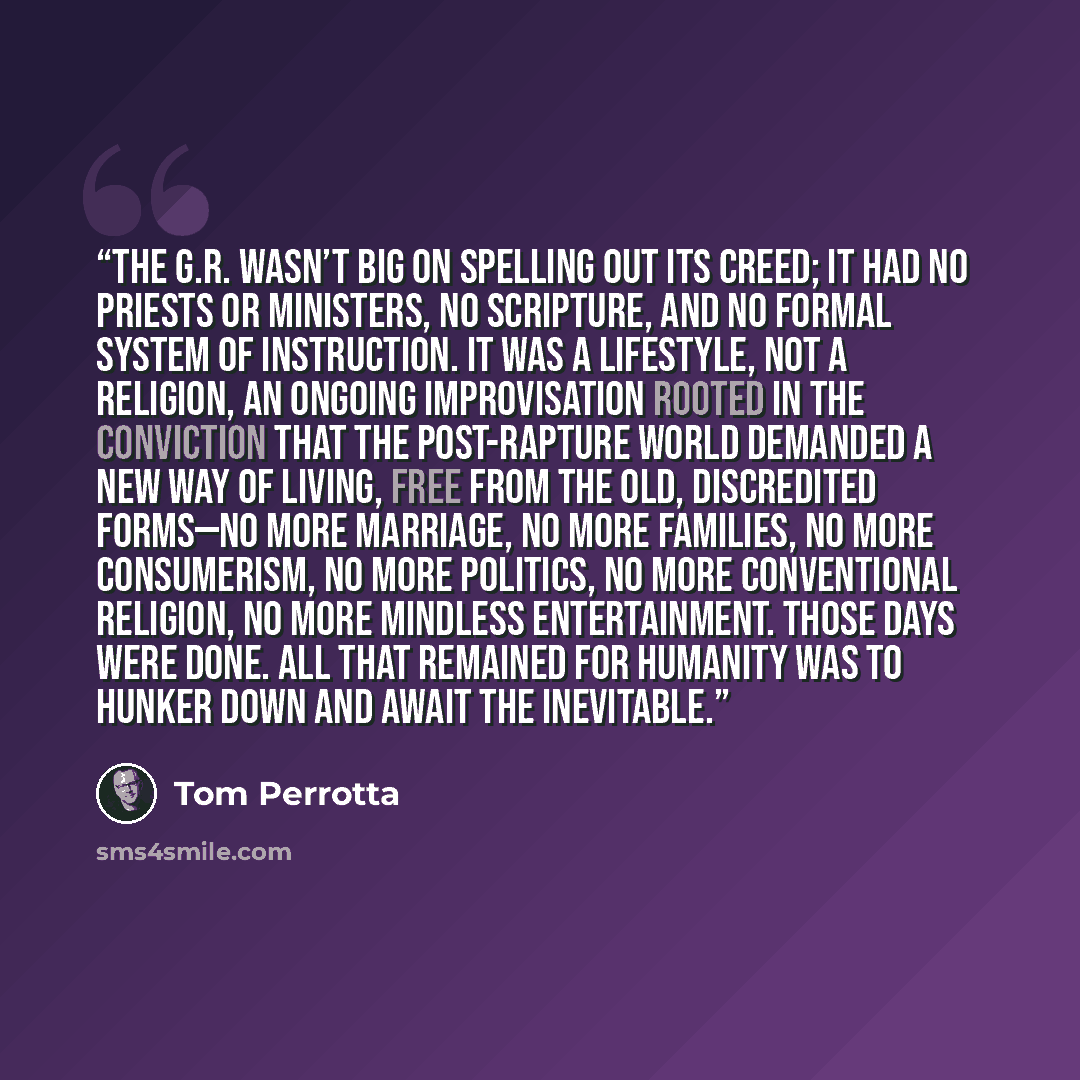 “The G.R. wasn’t big on spelling out its creed; it had no priests or ministers, no scripture, and no formal system of instruction. It was a lifestyle, not a religion, an ongoing improvisation rooted in the conviction that the post-Rapture world demanded a new way of living, free from the old…” quote by Tom Perrotta