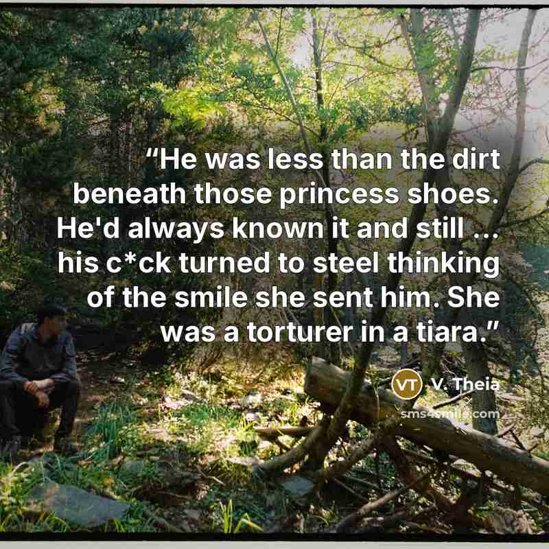 “He was less than the dirt beneath those princess shoes. He'd always known it and still ... his c*ck turned to steel thinking of the smile she sent him. She was a torturer in a tiara.” quote by V. Theia