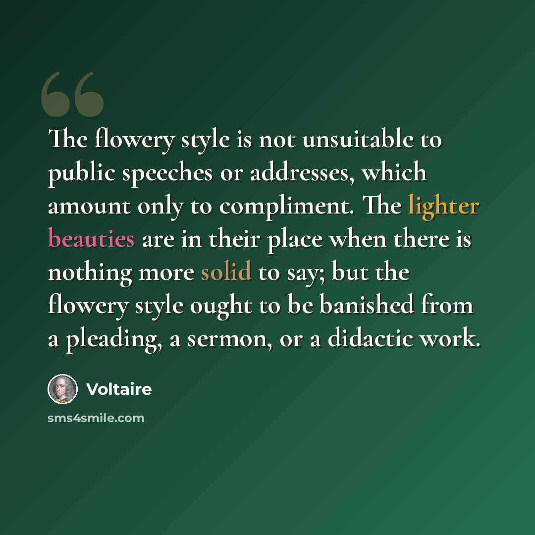 “The flowery style is not unsuitable to public speeches or addresses, which amount only to compliment. The lighter beauties are in their place when there is nothing more solid to say; but the flowery style ought to be banished from a pleading, a sermon, or a didactic work.” quote by Voltaire
