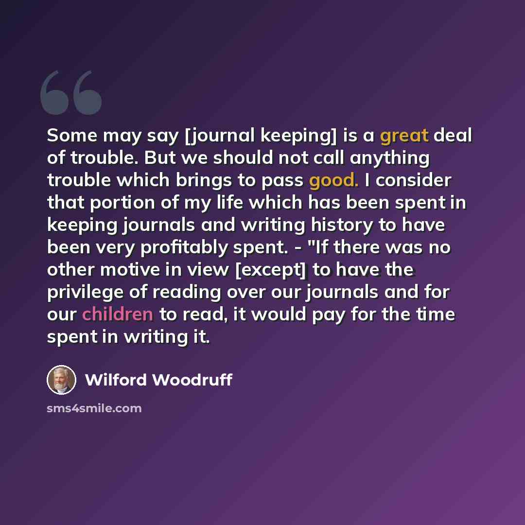 “Some may say [journal keeping] is a great deal of trouble. But we should not call anything trouble which brings to pass good. I consider that portion of my life which has been spent in keeping journals and writing history to have been very profitably spent. - "If there was no other motive in view…” quote by Wilford Woodruff