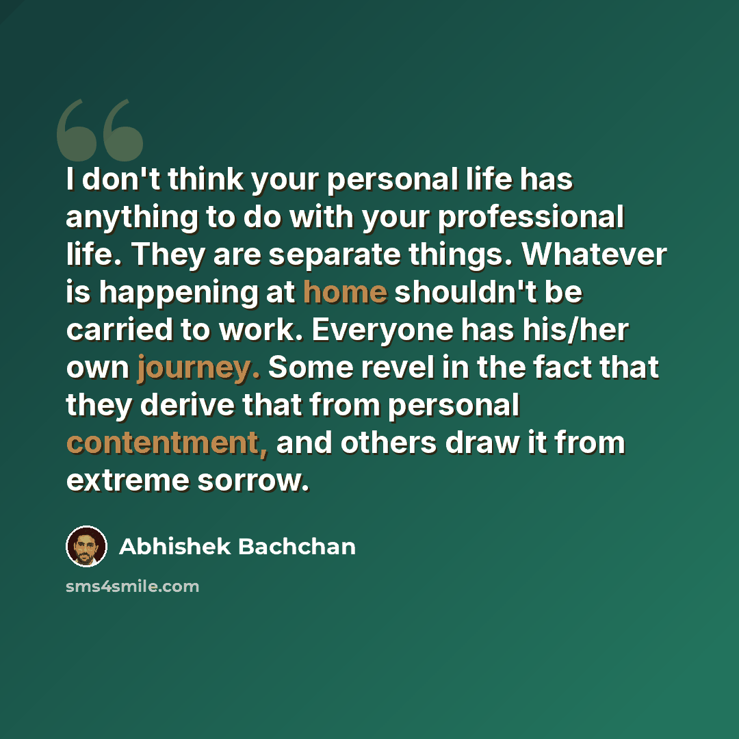 “I don't think your personal life has anything to do with your professional life. They are separate things. Whatever is happening at home shouldn't be carried to work. Everyone has his/her own journey. Some revel in the fact that they derive that from personal contentment, and others draw it from…” quote by Abhishek Bachchan