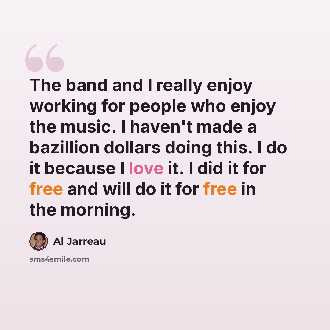 “The band and I really enjoy working for people who enjoy the music. I haven't made a bazillion dollars doing this. I do it because I love it. I did it for free and will do it for free in the morning.” quote by Al Jarreau