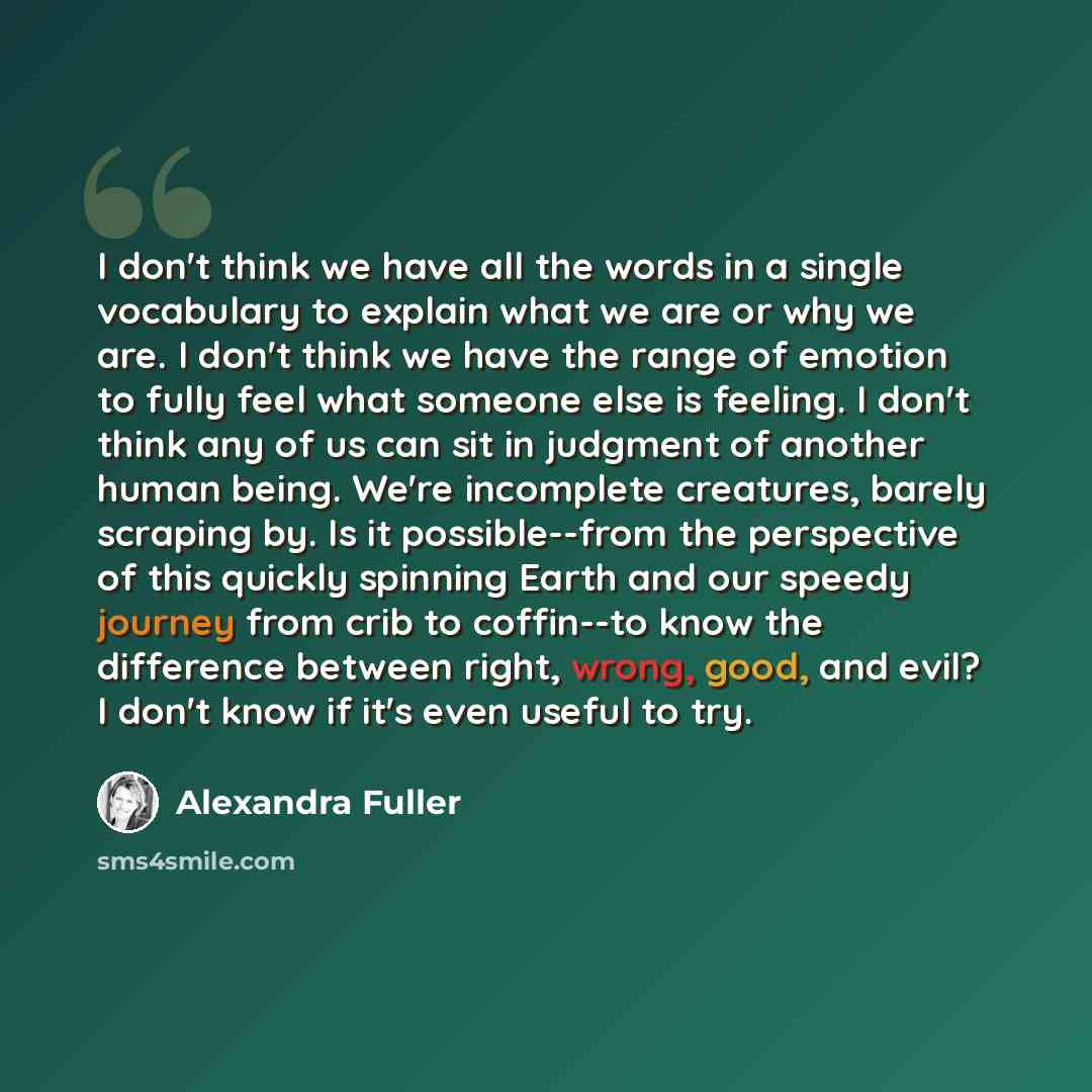 “I don't think we have all the words in a single vocabulary to explain what we are or why we are. I don't think we have the range of emotion to fully feel what someone else is feeling. I don't think any of us can sit in judgment of another human being. We're incomplete creatures, barely scraping…” quote by Alexandra Fuller