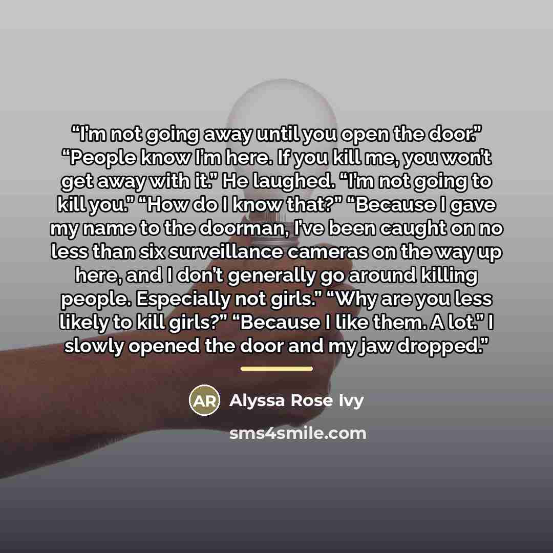 “I’m not going away until you open the door.” “People know I’m here. If you kill me, you won’t get away with it.” He laughed. “I’m not going to kill you.” “How do I know that?” “Because I gave my name to the doorman, I’ve been caught on no less than six surveillance cameras on the way up here, and…” quote by Alyssa Rose Ivy
