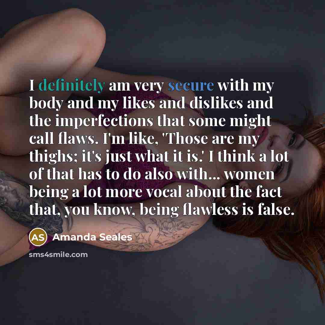 “I definitely am very secure with my body and my likes and dislikes and the imperfections that some might call flaws. I'm like, 'Those are my thighs; it's just what it is.' I think a lot of that has to do also with... women being a lot more vocal about the fact that, you know, being flawless is…” quote by Amanda Seales