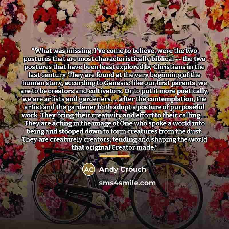 “What was missing, I've come to believe, were the two postures that are most characteristically biblical -- the two postures that have been least explored by Christians in the last century. They are found at the very beginning of the human story, according to Genesis: like our first parents, we are…” quote by Andy Crouch