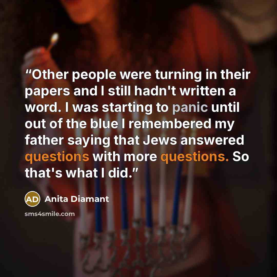 “Other people were turning in their papers and I still hadn't written a word. I was starting to panic until out of the blue I remembered my father saying that Jews answered questions with more questions. So that's what I did.” quote by Anita Diamant