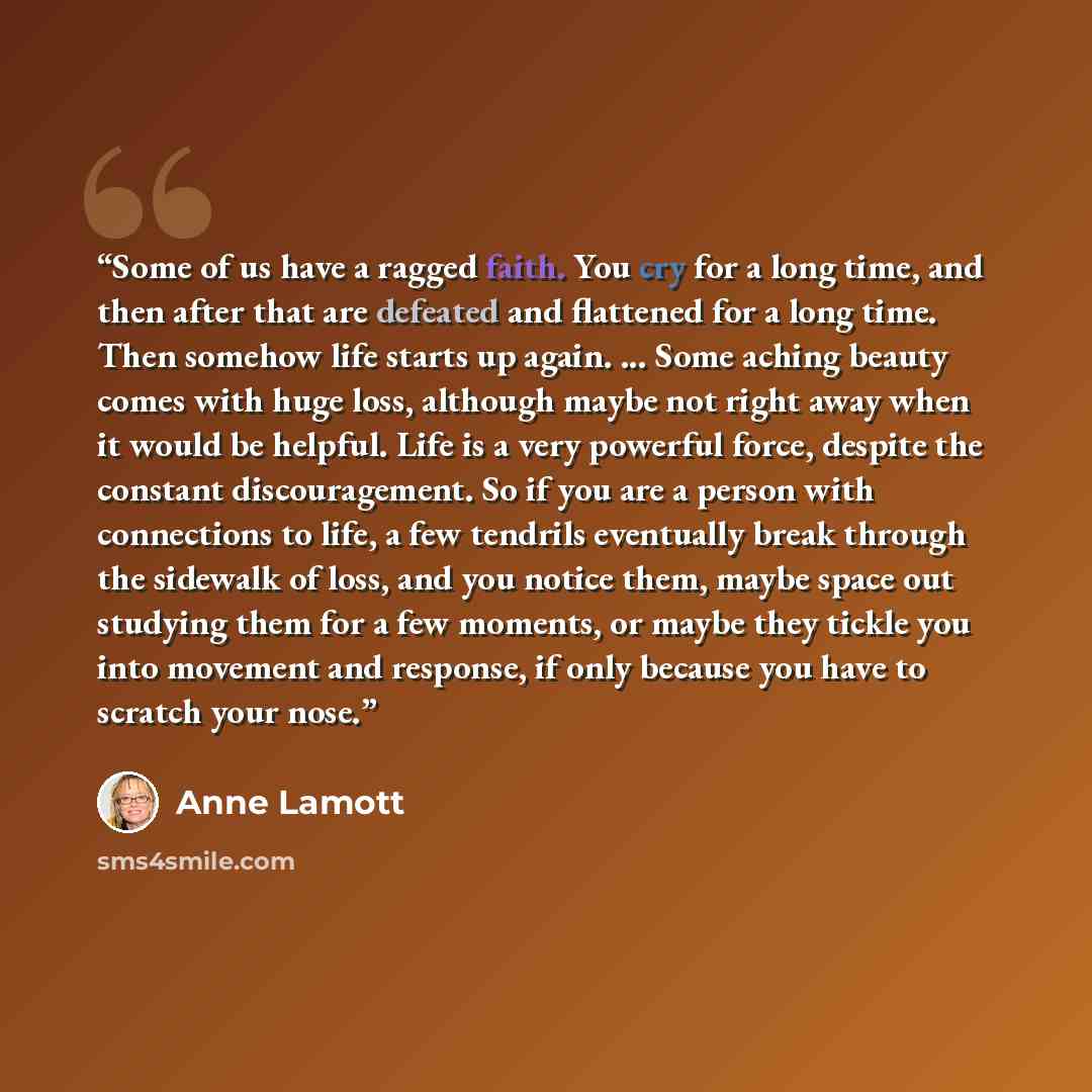“Some of us have a ragged faith. You cry for a long time, and then after that are defeated and flattened for a long time. Then somehow life starts up again. ... Some aching beauty comes with huge loss, although maybe not right away when it would be helpful. Life is a very powerful force, despite…” quote by Anne Lamott