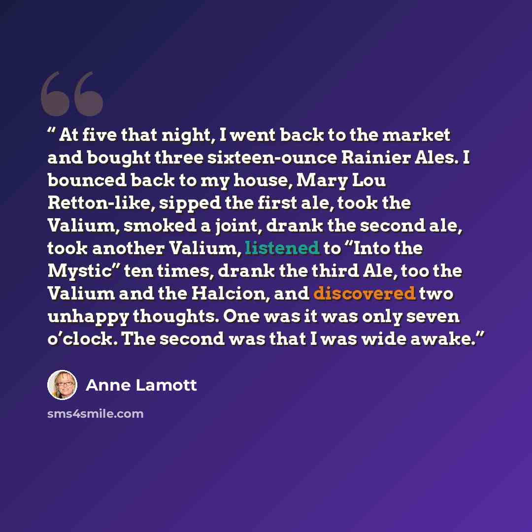 “At five that night, I went back to the market and bought three sixteen-ounce Rainier Ales. I bounced back to my house, Mary Lou Retton-like, sipped the first ale, took the Valium, smoked a joint, drank the second ale, took another Valium, listened to “Into the Mystic” ten times, drank the third…” quote by Anne Lamott