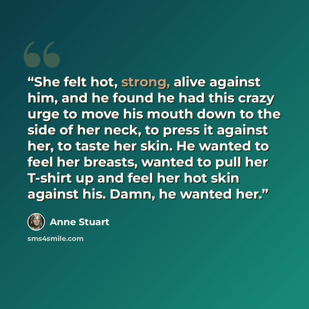 “She felt hot, strong, alive against him, and he found he had this crazy urge to move his mouth down to the side of her neck, to press it against her, to taste her skin. He wanted to feel her breasts, wanted to pull her T-shirt up and feel her hot skin against his. Damn, he wanted her.” quote by Anne Stuart