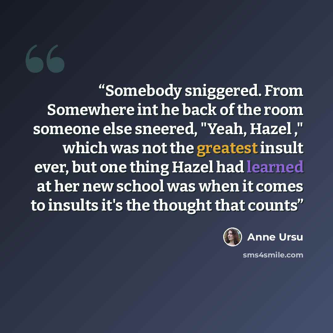 “Somebody sniggered. From Somewhere int he back of the room someone else sneered, "Yeah, Hazel ," which was not the greatest insult ever, but one thing Hazel had learned at her new school was when it comes to insults it's the thought that counts” quote by Anne Ursu