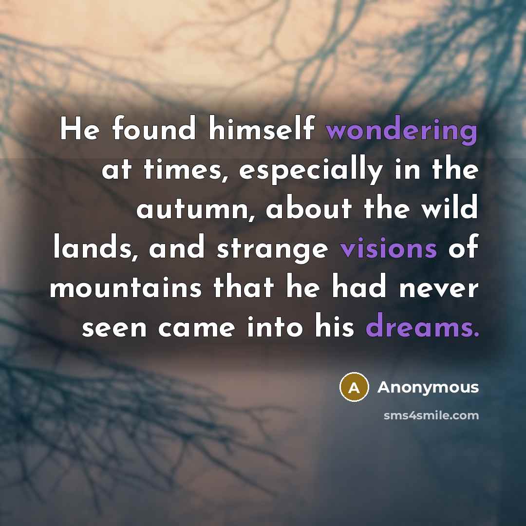 “He found himself wondering at times, especially in the autumn, about the wild lands, and strange visions of mountains that he had never seen came into his dreams.” quote by Anonymous