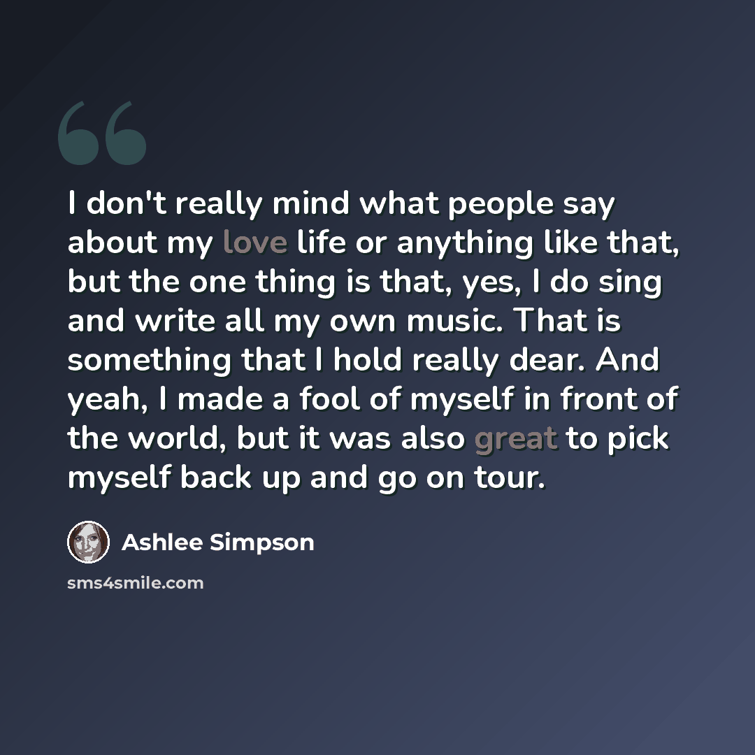 “I don't really mind what people say about my love life or anything like that, but the one thing is that, yes, I do sing and write all my own music. That is something that I hold really dear. And yeah, I made a fool of myself in front of the world, but it was also great to pick myself back up and…” quote by Ashlee Simpson