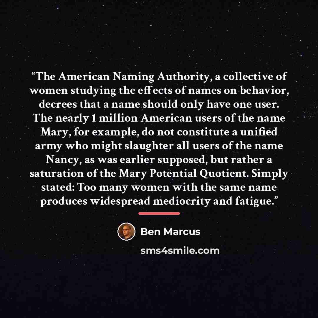 “The American Naming Authority, a collective of women studying the effects of names on behavior, decrees that a name should only have one user. The nearly 1 million American users of the name Mary, for example, do not constitute a unified army who might slaughter all users of the name Nancy, as was…” quote by Ben Marcus