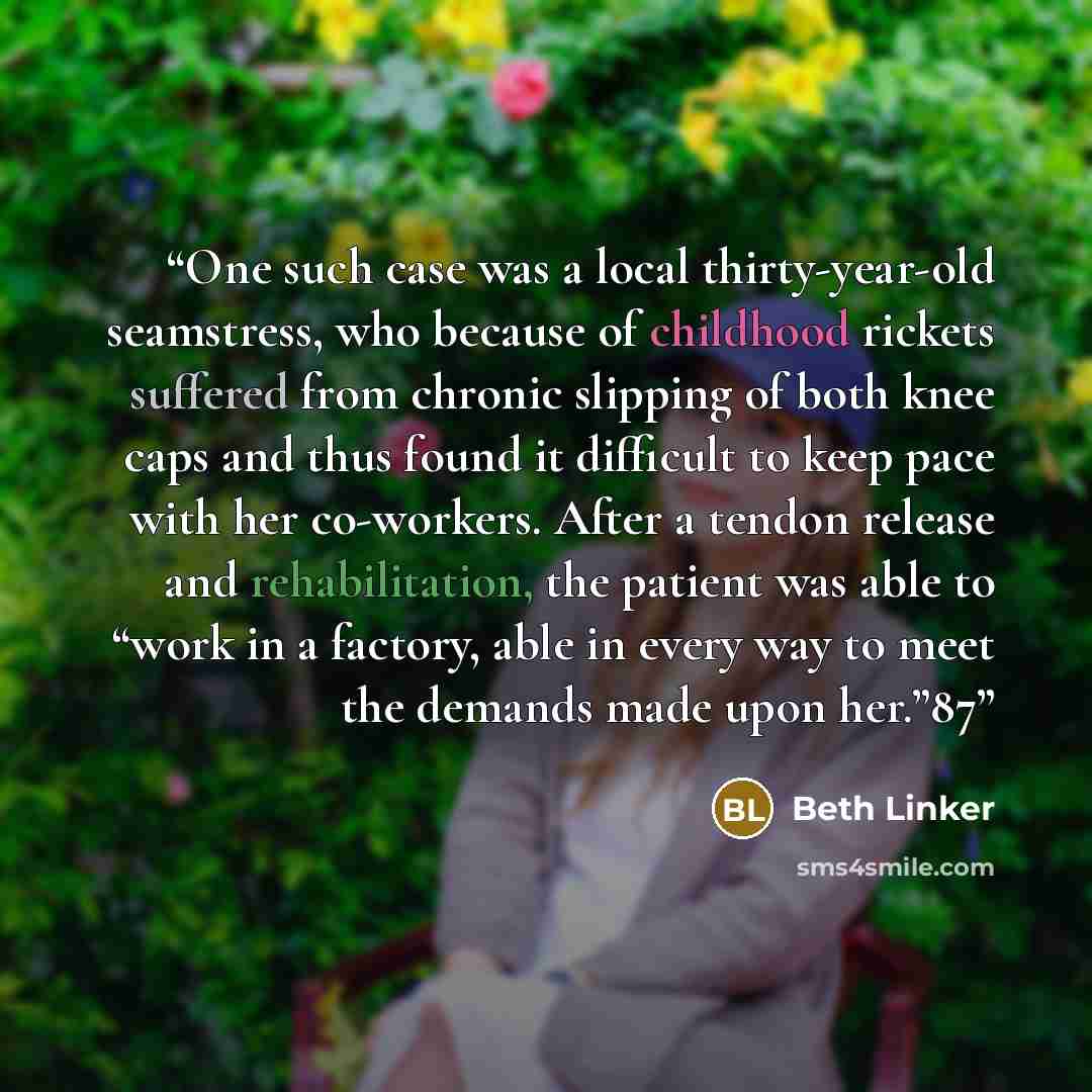 “One such case was a local thirty-year-old seamstress, who because of childhood rickets suffered from chronic slipping of both knee caps and thus found it difficult to keep pace with her co-workers. After a tendon release and rehabilitation, the patient was able to “work in a factory, able in every…” quote by Beth Linker