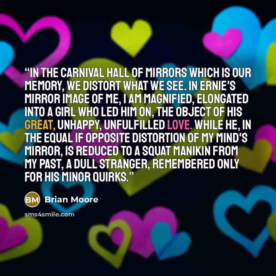 “In the carnival hall of mirrors which is our memory, we distort what we see. In Ernie's mirror image of me, I am magnified, elongated into a girl who led him on, the object of his great, unhappy, unfulfilled love. While he, in the equal if opposite distortion of my mind's mirror, is reduced to a…” quote by Brian Moore