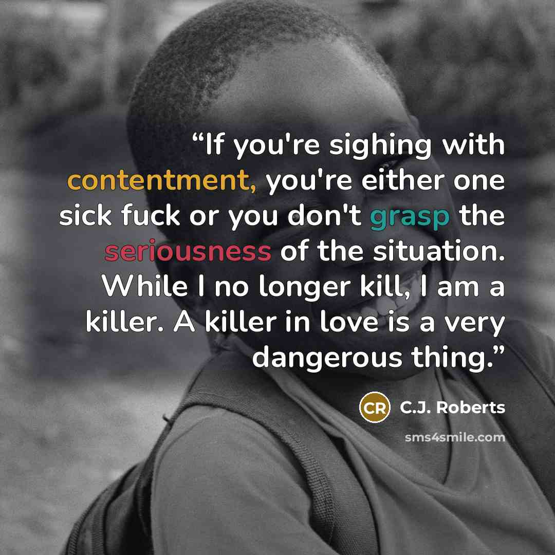 “If you're sighing with contentment, you're either one sick fuck or you don't grasp the seriousness of the situation. While I no longer kill, I am a killer. A killer in love is a very dangerous thing.” quote by C.J. Roberts