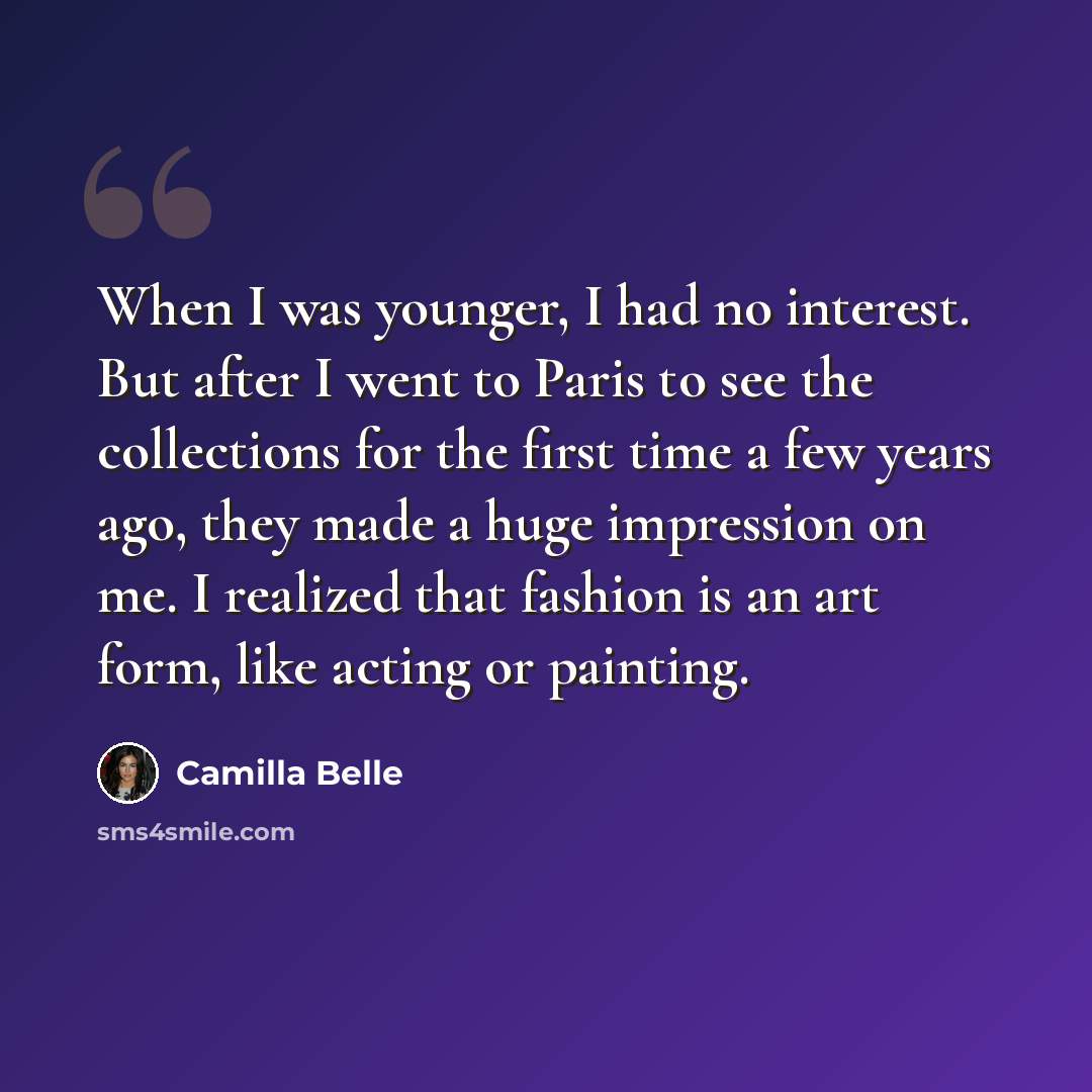 “When I was younger, I had no interest. But after I went to Paris to see the collections for the first time a few years ago, they made a huge impression on me. I realized that fashion is an art form, like acting or painting.” quote by Camilla Belle