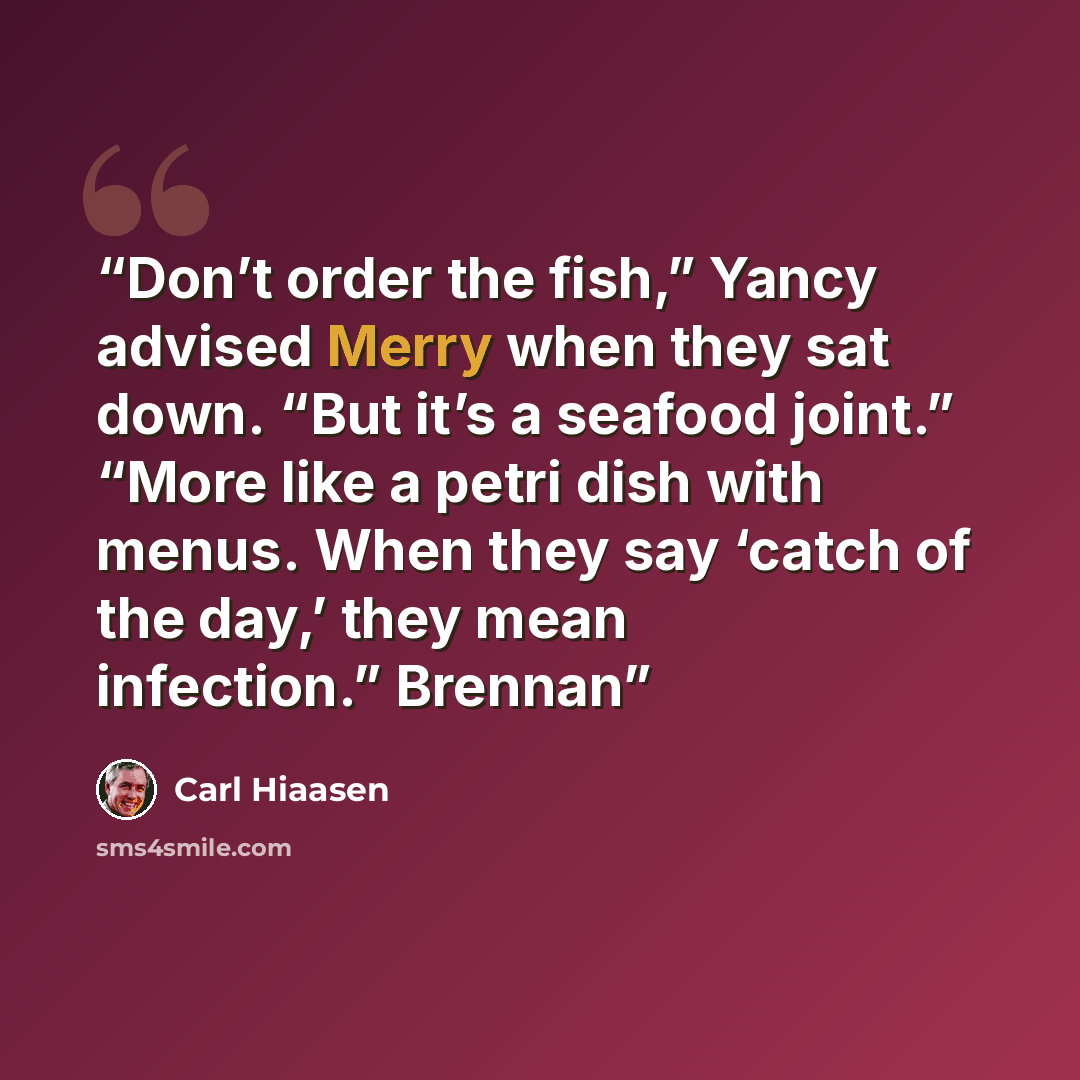 “Don’t order the fish,” Yancy advised Merry when they sat down. “But it’s a seafood joint.” “More like a petri dish with menus. When they say ‘catch of the day,’ they mean infection.” Brennan” quote by Carl Hiaasen