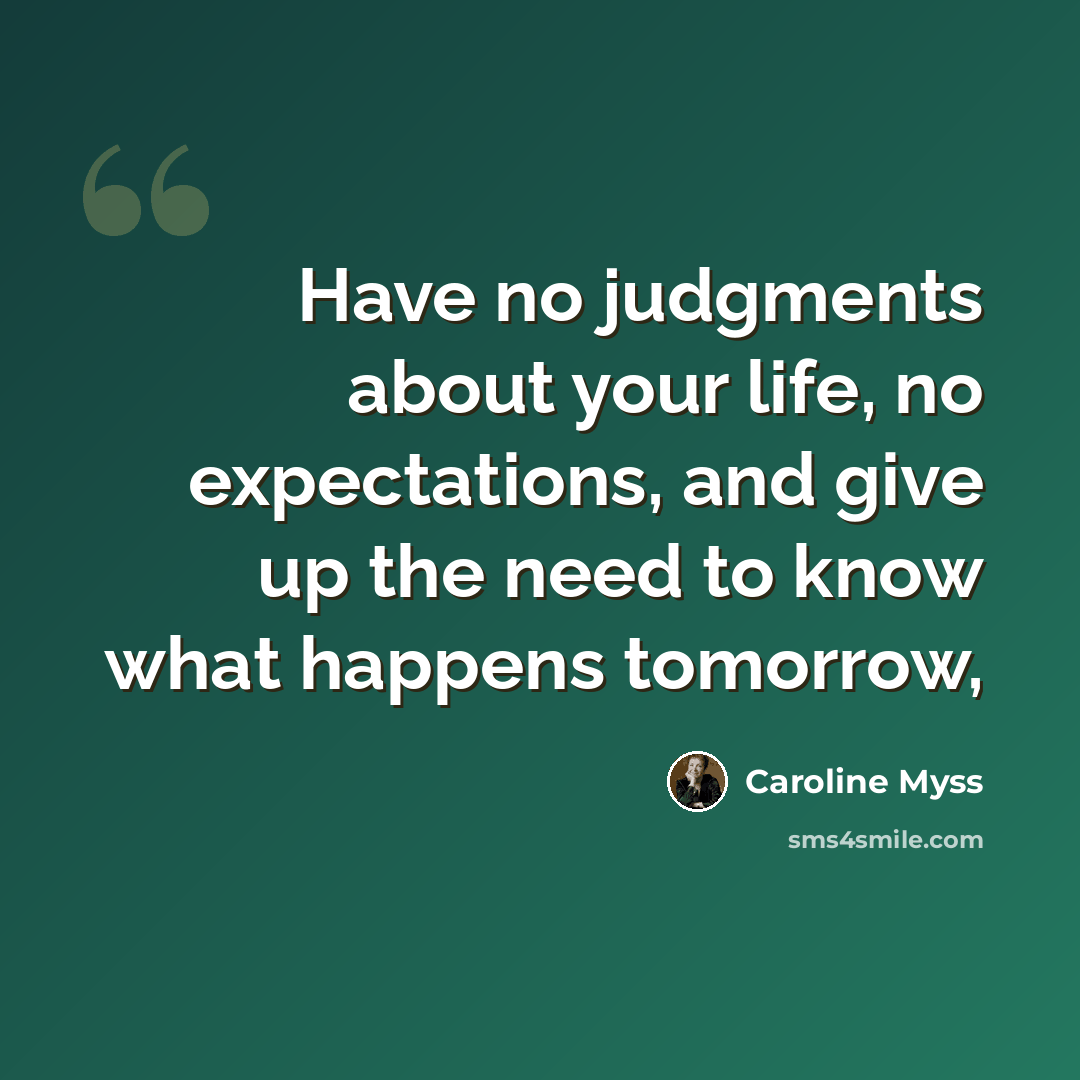“Have no judgments about your life, no expectations, and give up the need to know what happens tomorrow,” quote by Caroline Myss