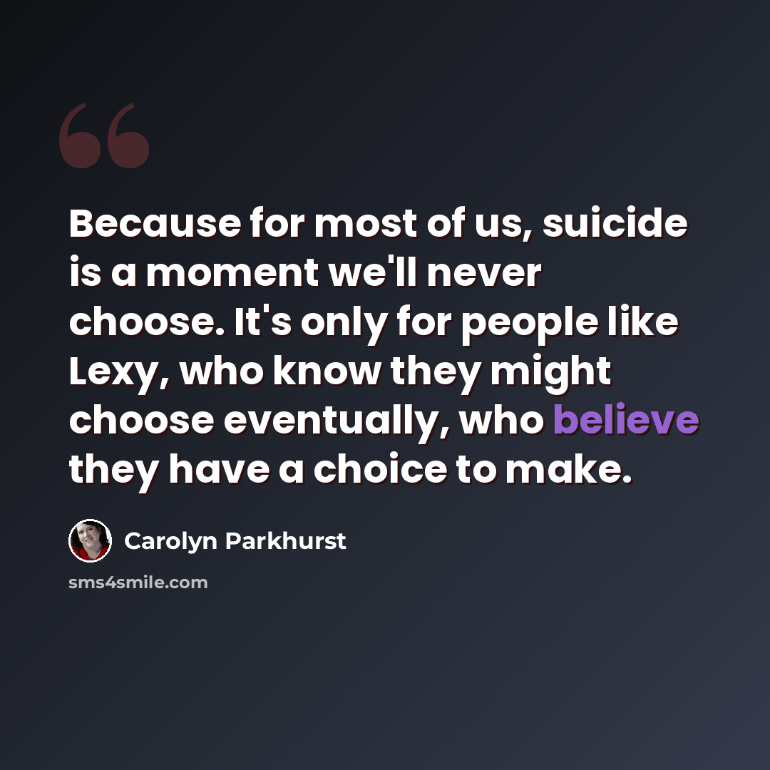 “Because for most of us, suicide is a moment we'll never choose. It's only for people like Lexy, who know they might choose eventually, who believe they have a choice to make.” quote by Carolyn Parkhurst