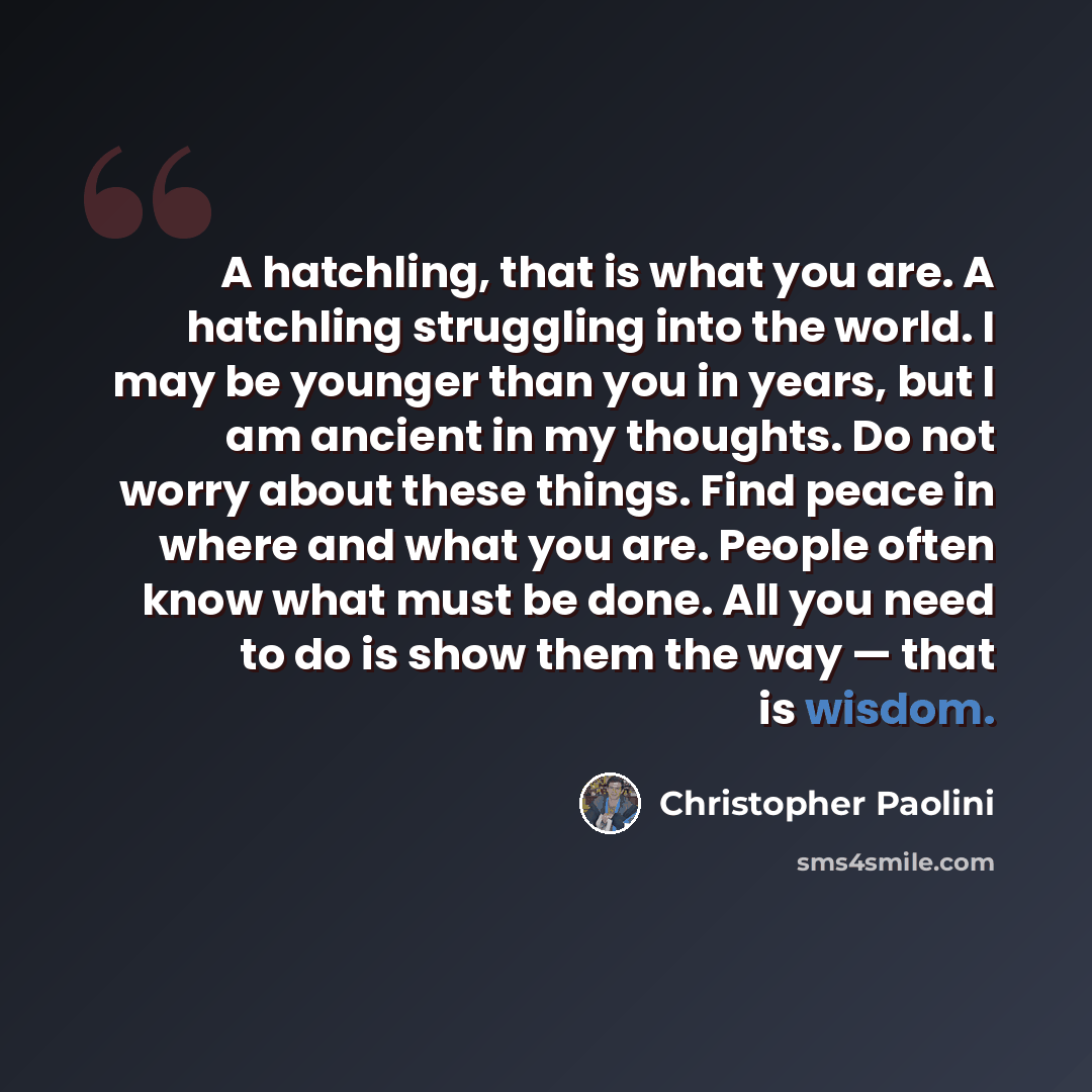 “A hatchling, that is what you are. A hatchling struggling into the world. I may be younger than you in years, but I am ancient in my thoughts. Do not worry about these things. Find peace in where and what you are. People often know what must be done. All you need to do is show them the way — that…” quote by Christopher Paolini