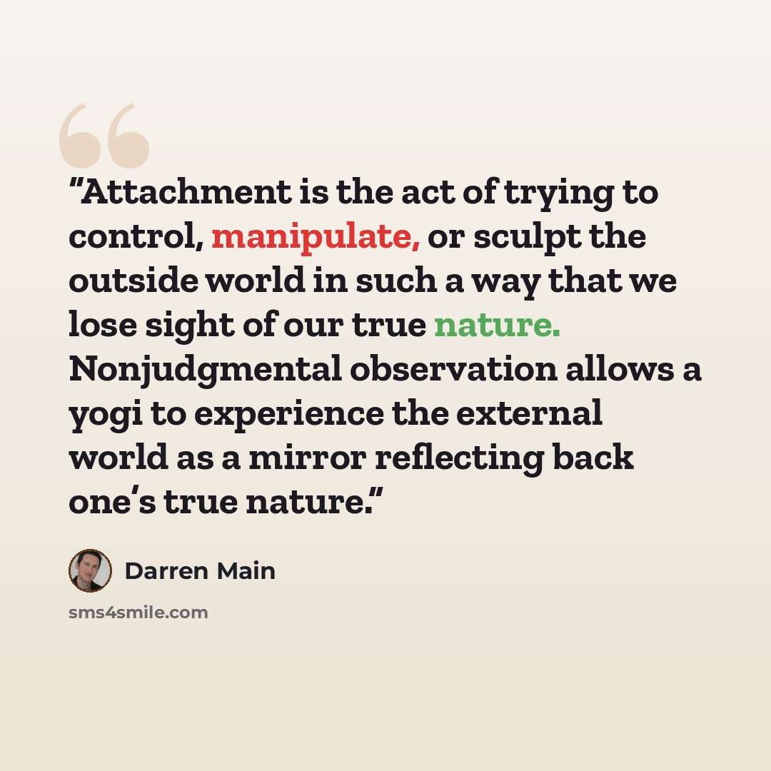 “Attachment is the act of trying to control, manipulate, or sculpt the outside world in such a way that we lose sight of our true nature. Nonjudgmental observation allows a yogi to experience the external world as a mirror reflecting back one’s true nature.” quote by Darren Main
