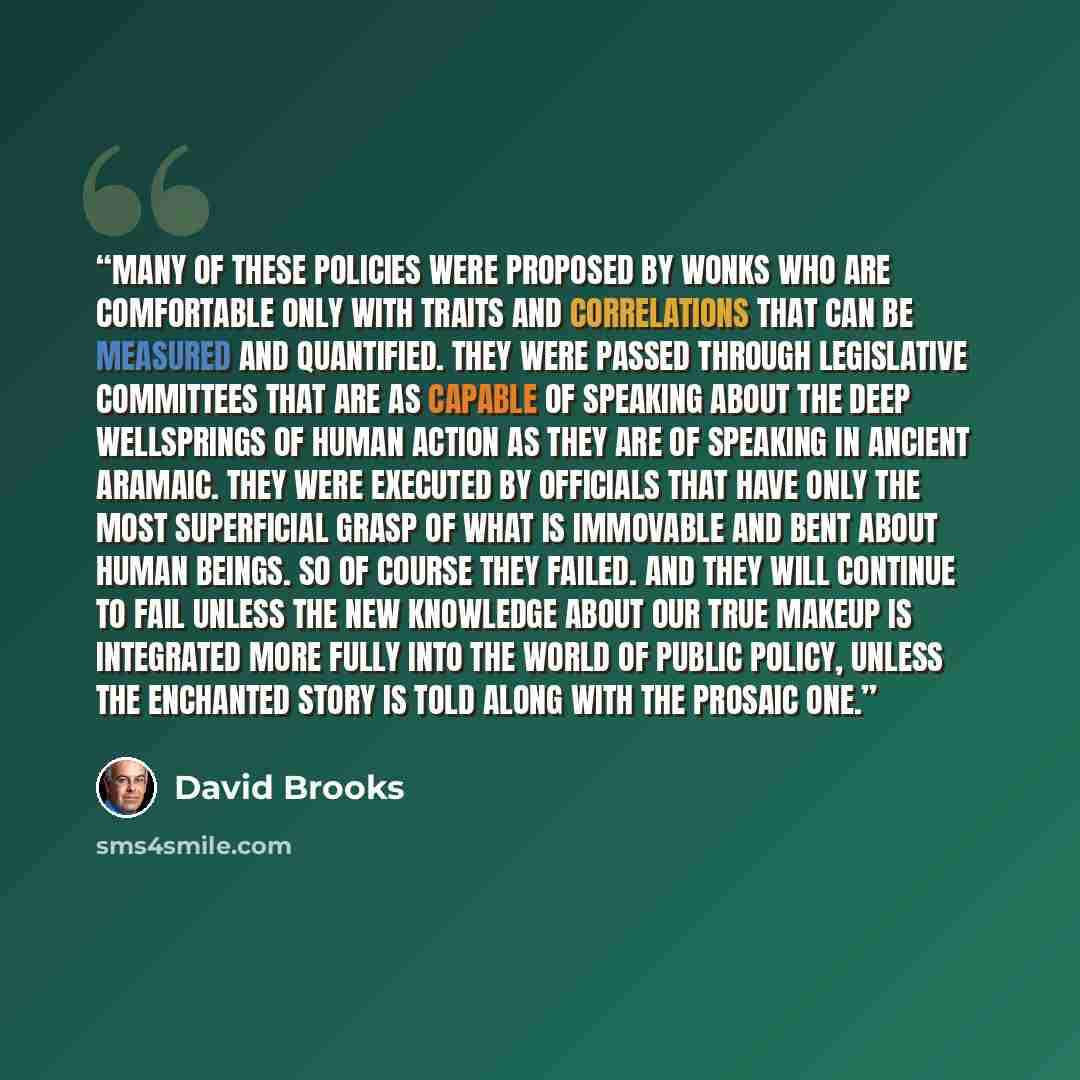 “Many of these policies were proposed by wonks who are comfortable only with traits and correlations that can be measured and quantified. They were passed through legislative committees that are as capable of speaking about the deep wellsprings of human action as they are of speaking in ancient…” quote by David Brooks