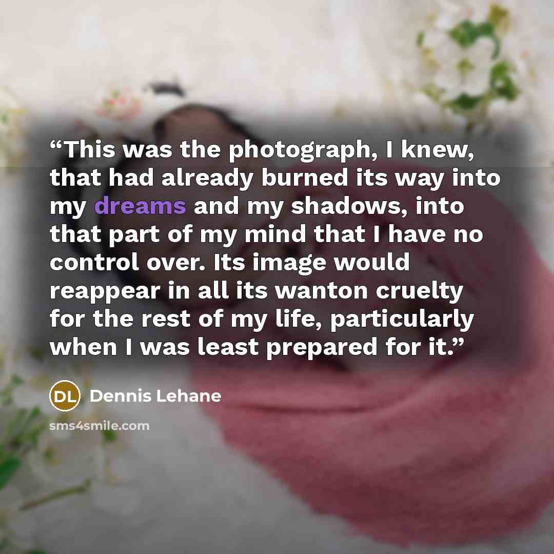 “This was the photograph, I knew, that had already burned its way into my dreams and my shadows, into that part of my mind that I have no control over. Its image would reappear in all its wanton cruelty for the rest of my life, particularly when I was least prepared for it.” quote by Dennis Lehane