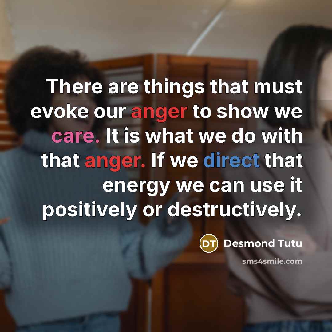 “There are things that must evoke our anger to show we care. It is what we do with that anger. If we direct that energy we can use it positively or destructively.” quote by Desmond Tutu