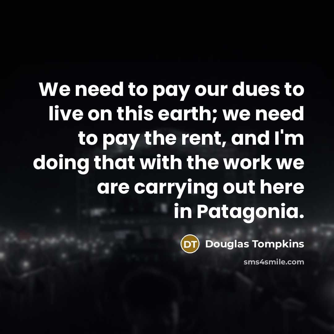 “We need to pay our dues to live on this earth; we need to pay the rent, and I'm doing that with the work we are carrying out here in Patagonia.” quote by Douglas Tompkins