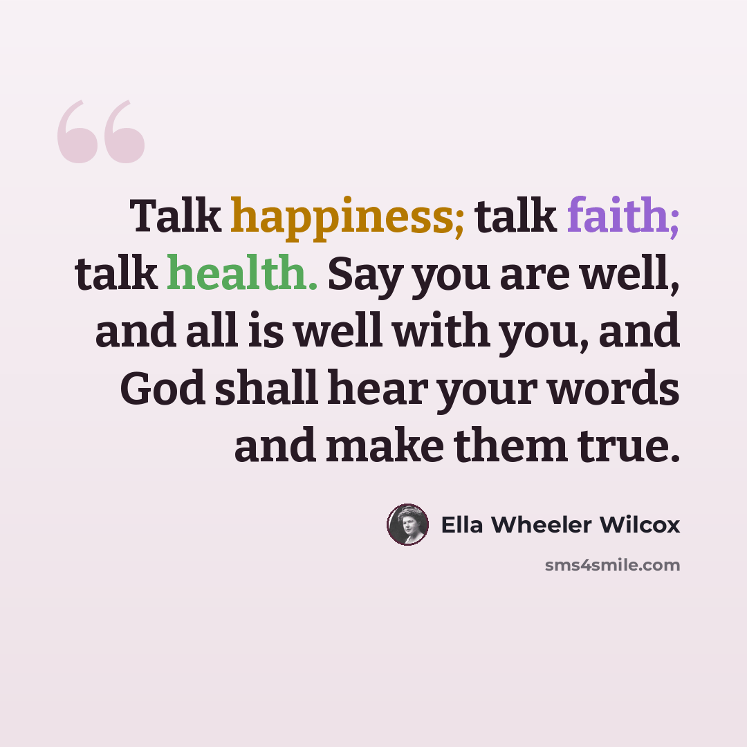 “Talk happiness; talk faith; talk health. Say you are well, and all is well with you, and God shall hear your words and make them true.” quote by Ella Wheeler Wilcox