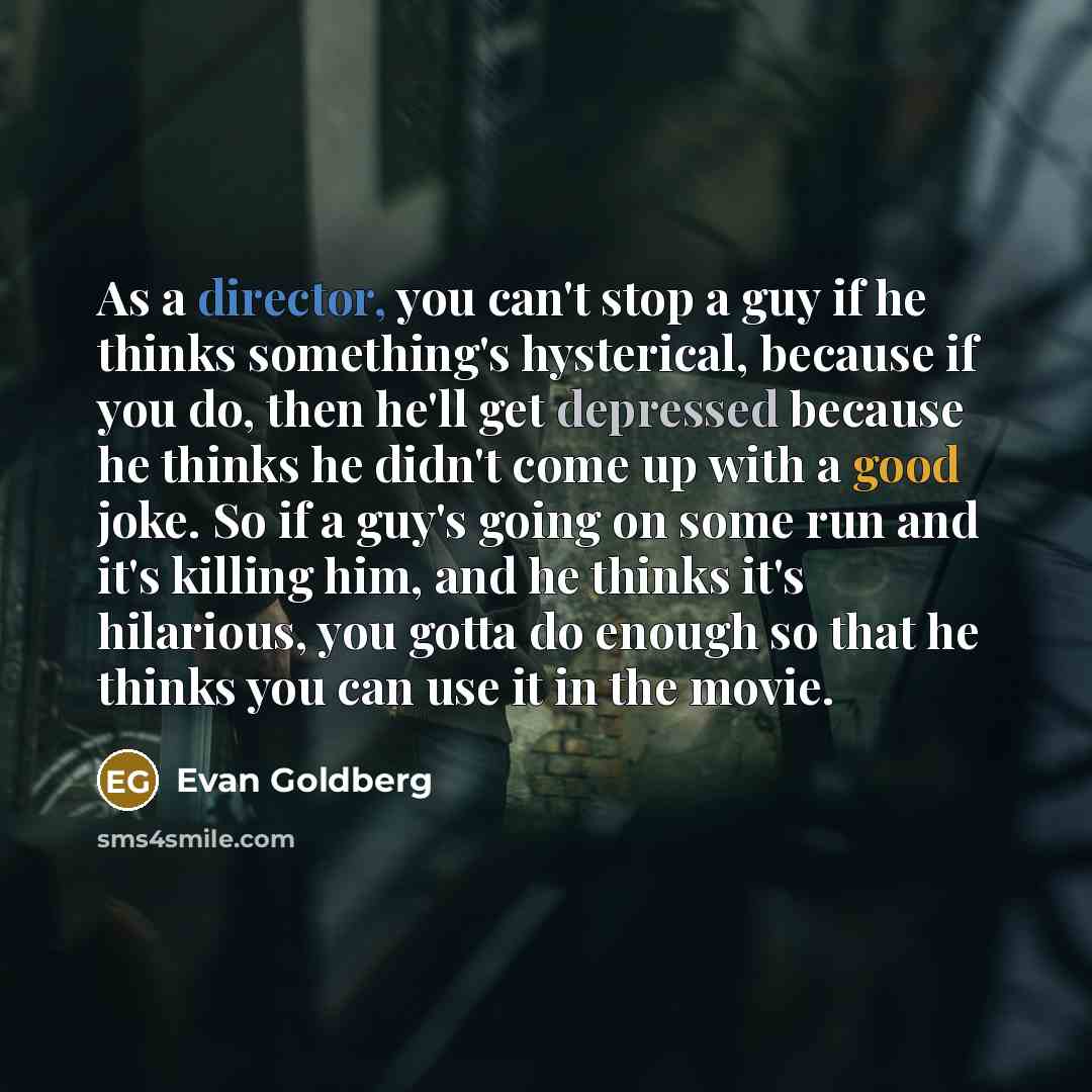 “As a director, you can't stop a guy if he thinks something's hysterical, because if you do, then he'll get depressed because he thinks he didn't come up with a good joke. So if a guy's going on some run and it's killing him, and he thinks it's hilarious, you gotta do enough so that he thinks you…” quote by Evan Goldberg