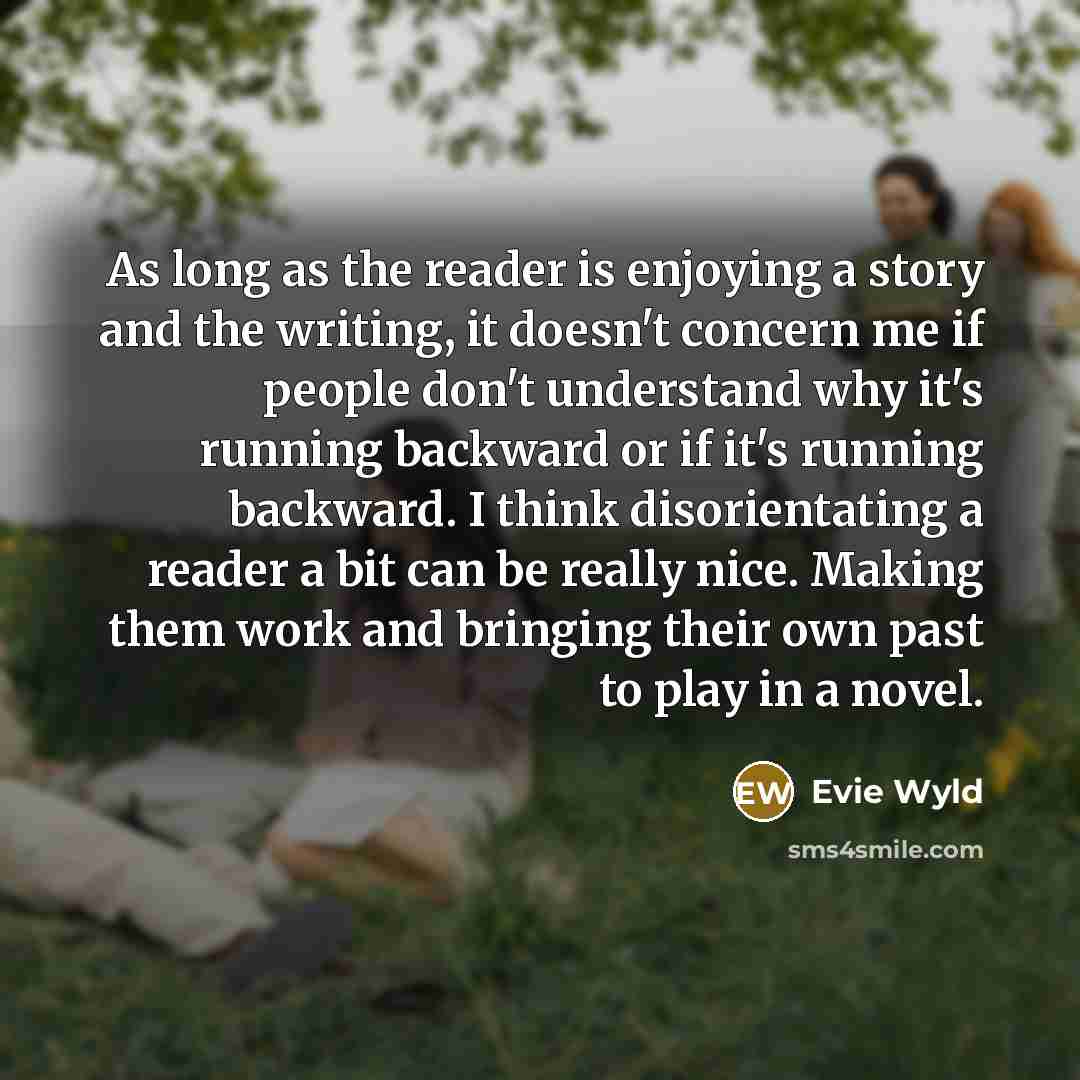 “As long as the reader is enjoying a story and the writing, it doesn't concern me if people don't understand why it's running backward or if it's running backward. I think disorientating a reader a bit can be really nice. Making them work and bringing their own past to play in a novel.” quote by Evie Wyld