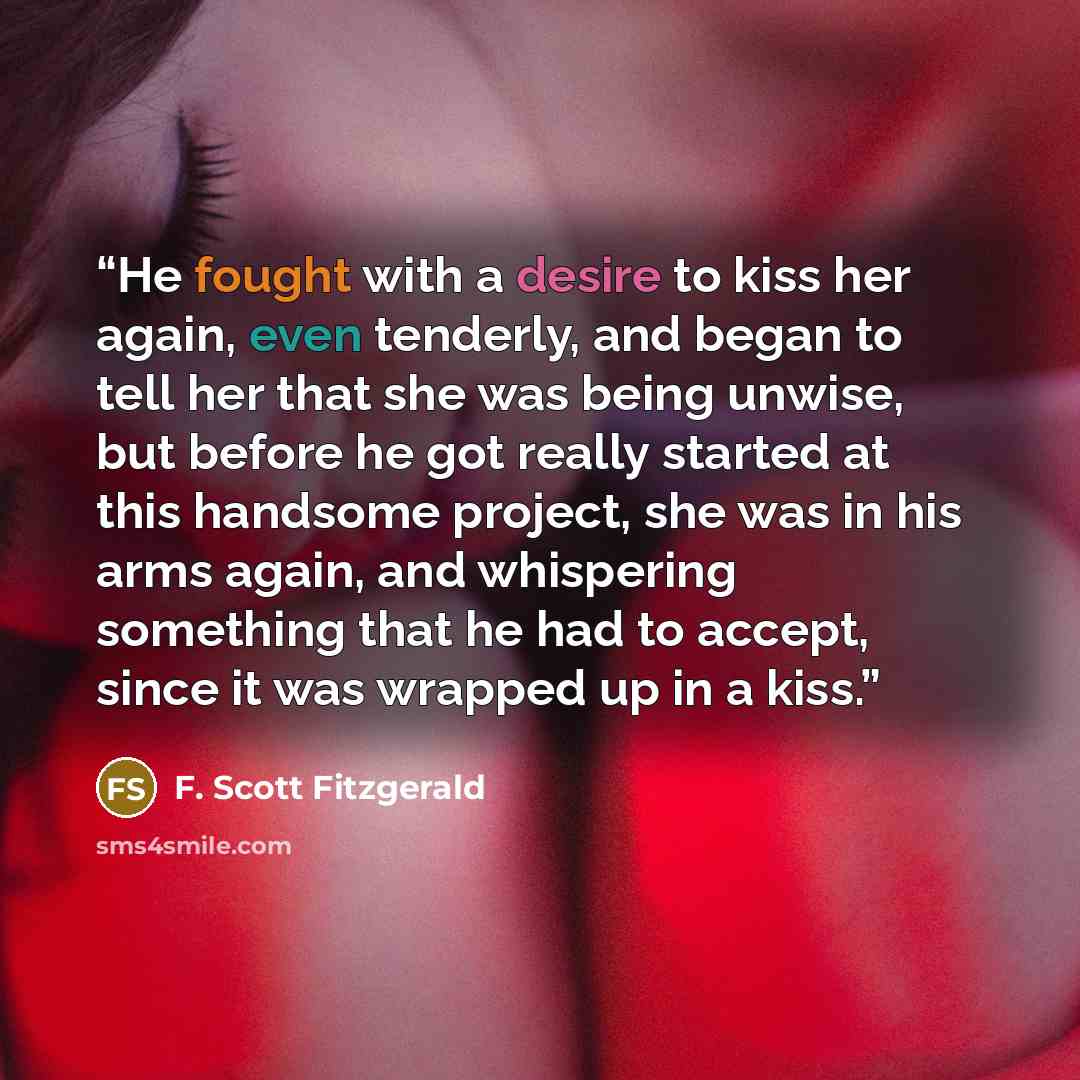 “He fought with a desire to kiss her again, even tenderly, and began to tell her that she was being unwise, but before he got really started at this handsome project, she was in his arms again, and whispering something that he had to accept, since it was wrapped up in a kiss.” quote by F. Scott Fitzgerald