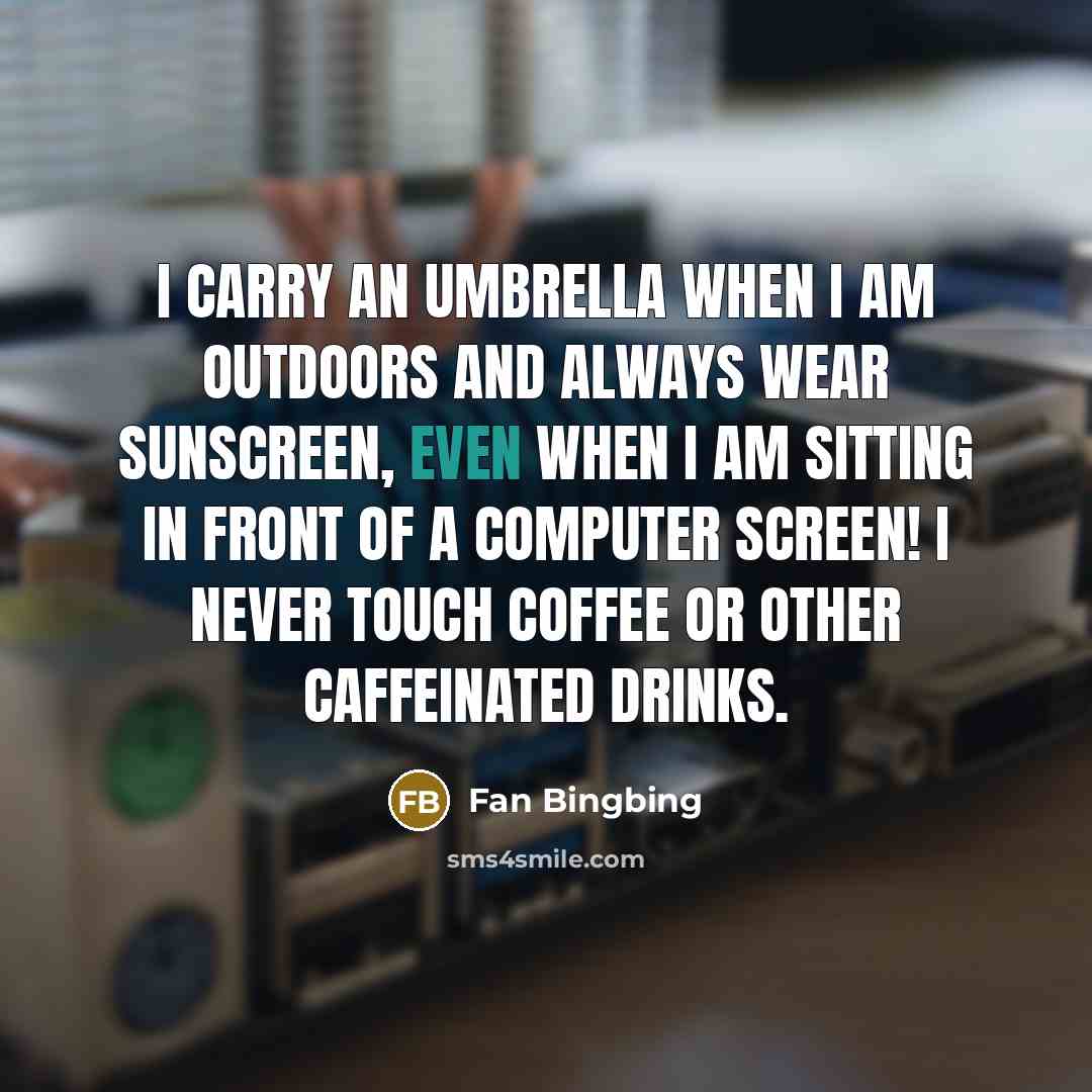“I carry an umbrella when I am outdoors and always wear sunscreen, even when I am sitting in front of a computer screen! I never touch coffee or other caffeinated drinks.” quote by Fan Bingbing