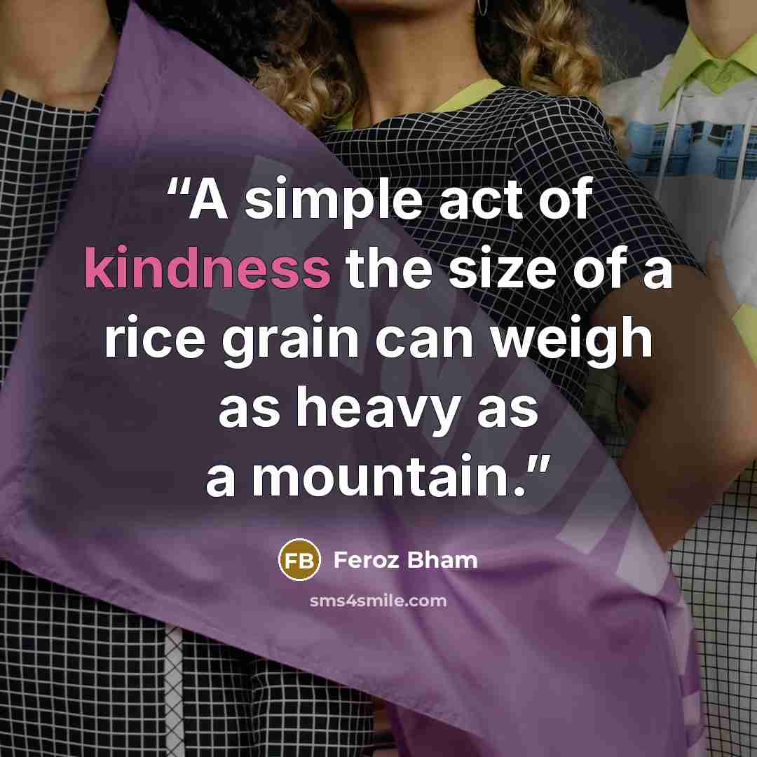 “A simple act of kindness the size of a rice grain can weigh as heavy as a mountain.” quote by Feroz Bham