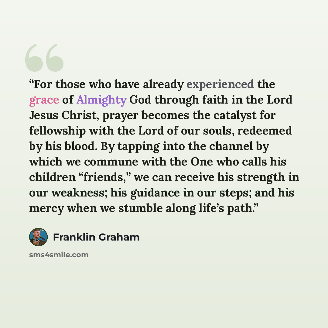 “For those who have already experienced the grace of Almighty God through faith in the Lord Jesus Christ, prayer becomes the catalyst for fellowship with the Lord of our souls, redeemed by his blood. By tapping into the channel by which we commune with the One who calls his children “friends,” we…” quote by Franklin Graham