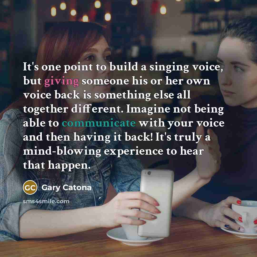“It's one point to build a singing voice, but giving someone his or her own voice back is something else all together different. Imagine not being able to communicate with your voice and then having it back! It's truly a mind-blowing experience to hear that happen.” quote by Gary Catona