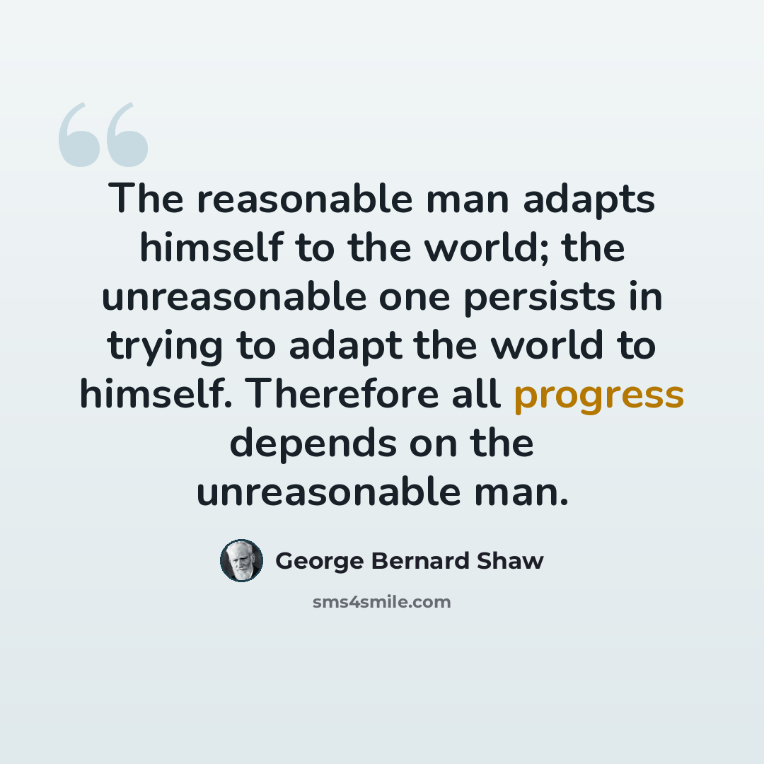 “The reasonable man adapts himself to the world; the unreasonable one persists in trying to adapt the world to himself. Therefore all progress depends on the unreasonable man.” quote by George Bernard Shaw